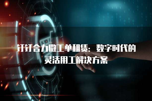 钉钉合力微工单租赁:数字时代的灵活用工解决方案