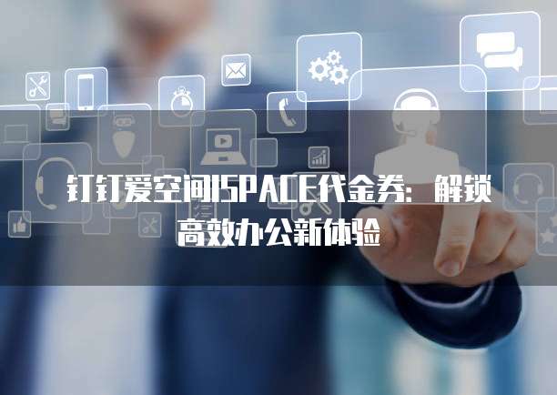 钉钉爱空间ISPACE代金券:解锁高效办公新体验