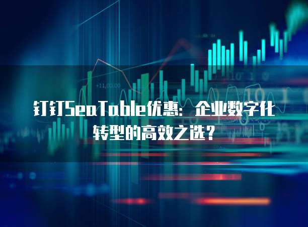 钉钉SeaTable优惠：企业数字化转型的高效之选？