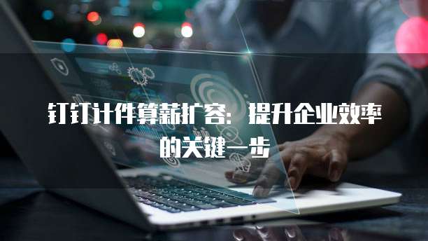 钉钉计件算薪扩容：提升企业效率的关键一步