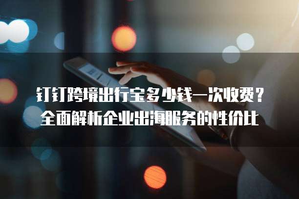 钉钉跨境出行宝多少钱一次收费?全面解析企业出海服务的性价比