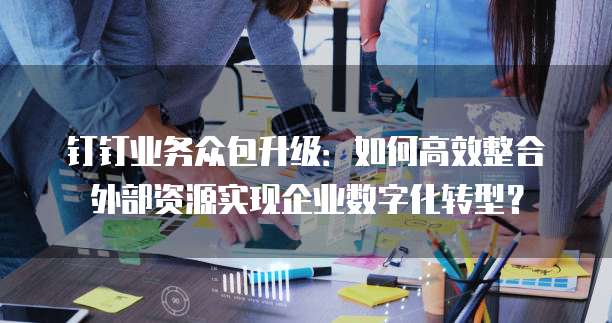 钉钉业务众包升级：如何高效整合外部资源实现企业数字化转型？
