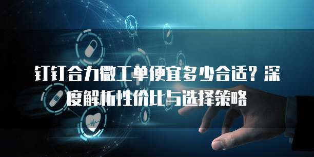 钉钉合力微工单便宜多少合适？深度解析性价比与选择策略