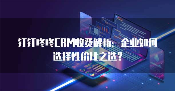 钉钉咚咚CRM收费解析：企业如何选择性价比之选？