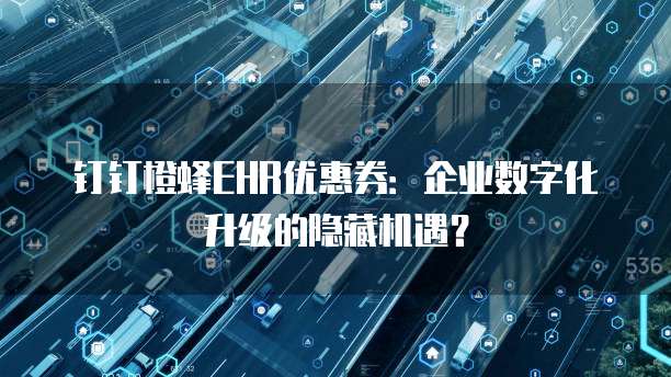 钉钉橙蜂EHR优惠券:企业数字化升级的隐藏机遇?
