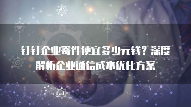 钉钉企业寄件便宜多少元钱?深度解析企业通信成本优化方案