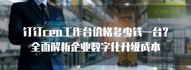 钉钉ceo工作台价格多少钱一台?全面解析企业数字化升级成本