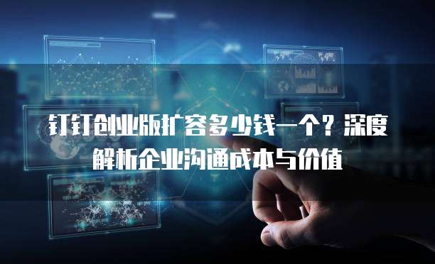 钉钉创业版扩容多少钱一个?深度解析企业沟通成本与价值