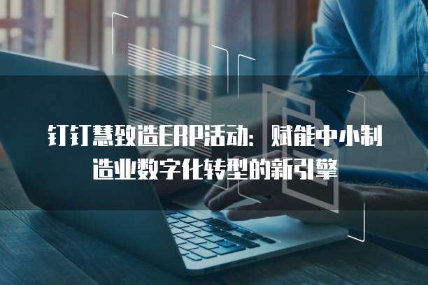 钉钉慧致造ERP活动:赋能中小制造业数字化转型的新引擎