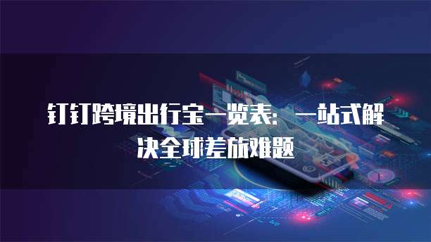 钉钉跨境出行宝一览表：一站式解决全球差旅难题