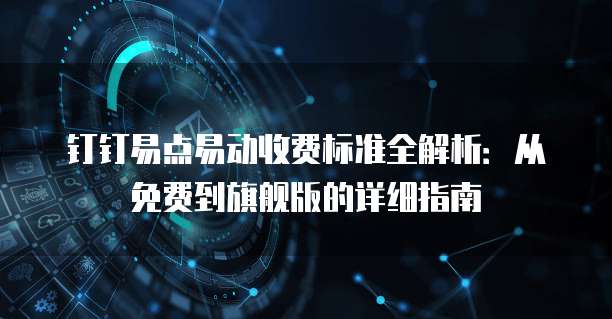 钉钉易点易动收费标准全解析：从免费到旗舰版的详细指南