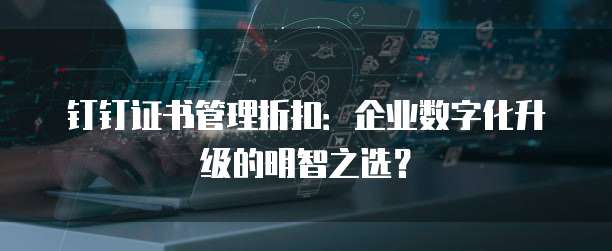钉钉证书管理折扣：企业数字化升级的明智之选？