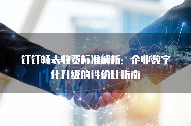 钉钉畅表收费标准解析：企业数字化升级的性价比指南