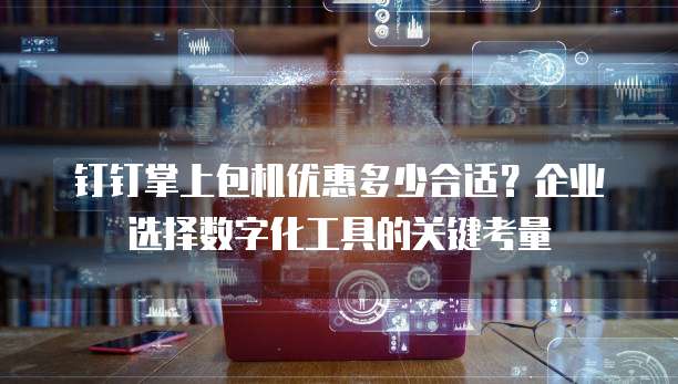 钉钉掌上包机优惠多少合适？企业选择数字化工具的关键考量