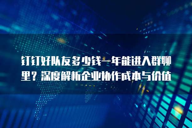 钉钉好队友多少钱一年能进入群聊里？深度解析企业协作成本与价值