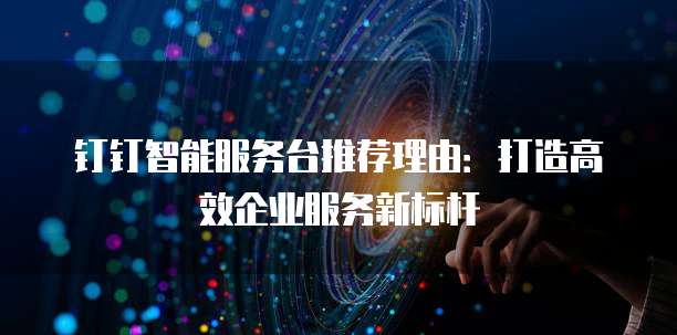 钉钉智能服务台推荐理由:打造高效企业服务新标杆