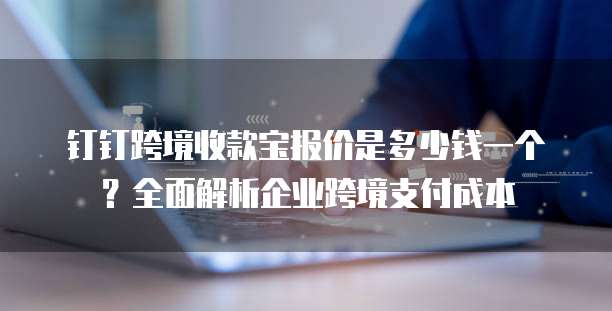 钉钉跨境收款宝报价是多少钱一个?全面解析企业跨境支付成本