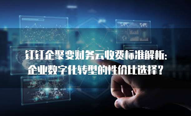 钉钉企聚变财务云收费标准解析：企业数字化转型的性价比选择？