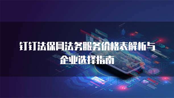 钉钉法保网法务服务价格表解析与企业选择指南