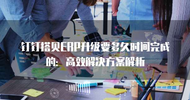 钉钉搭贝ERP升级要多久时间完成的：高效解决方案解析