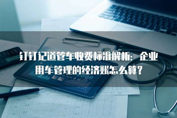 钉钉记道管车收费标准解析：企业用车管理的经济账怎么算？