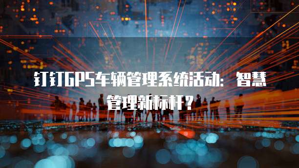 钉钉GPS车辆管理系统活动：智慧管理新标杆？