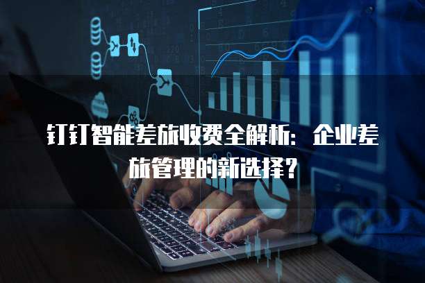 钉钉智能差旅收费全解析：企业差旅管理的新选择？