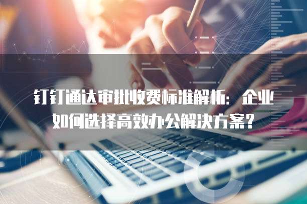 钉钉通达审批收费标准解析:企业如何选择高效办公解决方案?