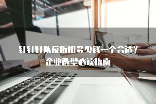 钉钉好队友折扣多少钱一个合适?企业选型必读指南