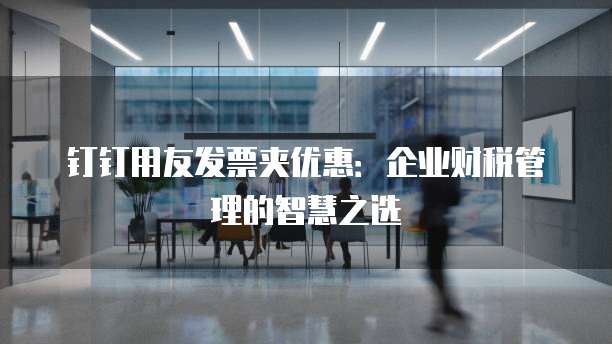 钉钉用友发票夹优惠：企业财税管理的智慧之选