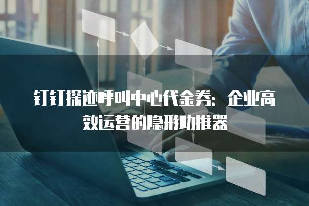 钉钉探迹呼叫中心代金券:企业高效运营的隐形助推器