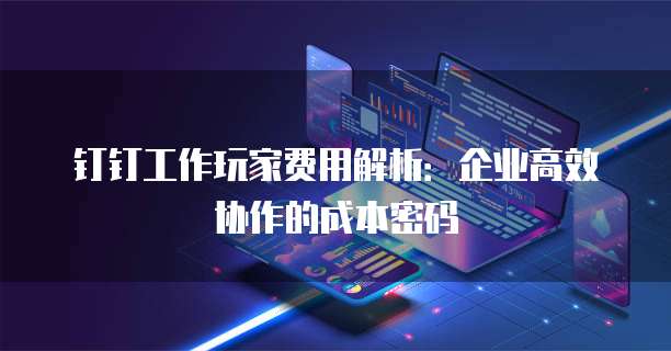 钉钉工作玩家费用解析：企业高效协作的成本密码