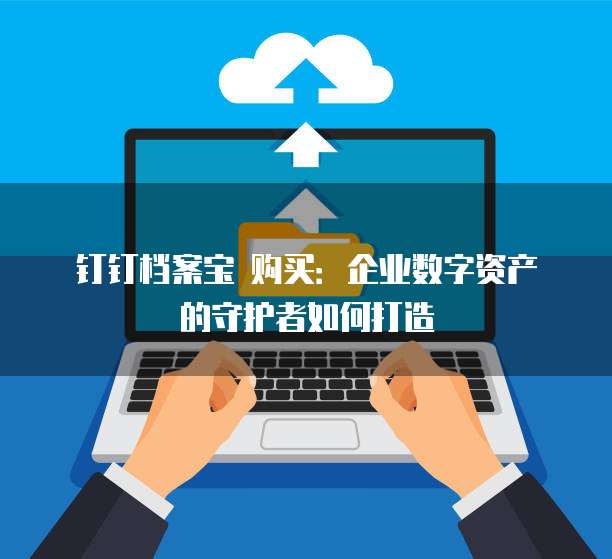 钉钉档案宝 购买:企业数字资产的守护者如何打造