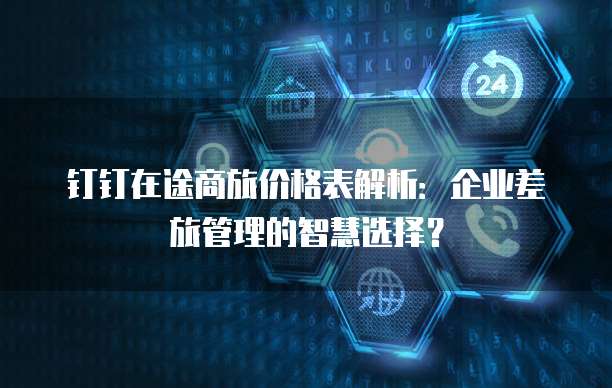 钉钉在途商旅价格表解析:企业差旅管理的智慧选择?