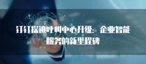 钉钉探迹呼叫中心升级:企业智能服务的新里程碑