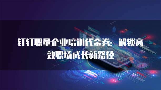 钉钉职量企业培训代金券:解锁高效职场成长新路径
