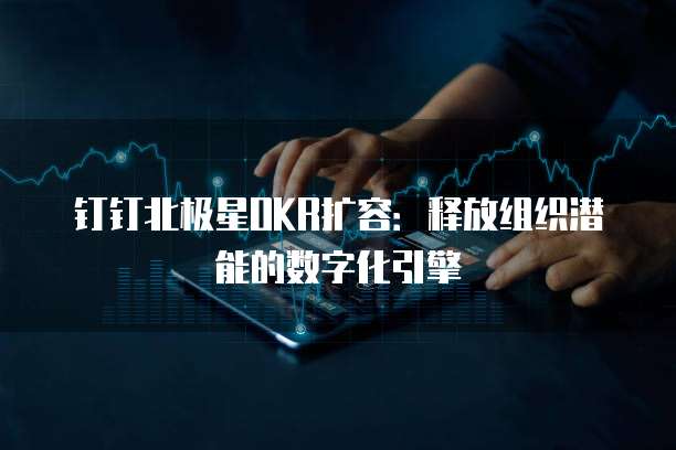 钉钉北极星OKR扩容:释放组织潜能的数字化引擎