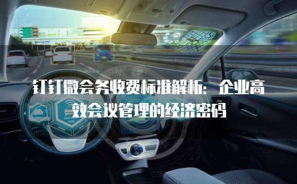 钉钉微会务收费标准解析:企业高效会议管理的经济密码