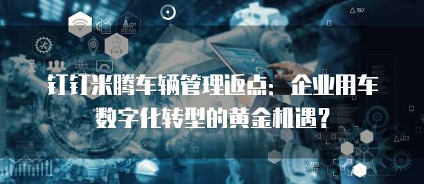钉钉米腾车辆管理返点:企业用车数字化转型的黄金机遇?
