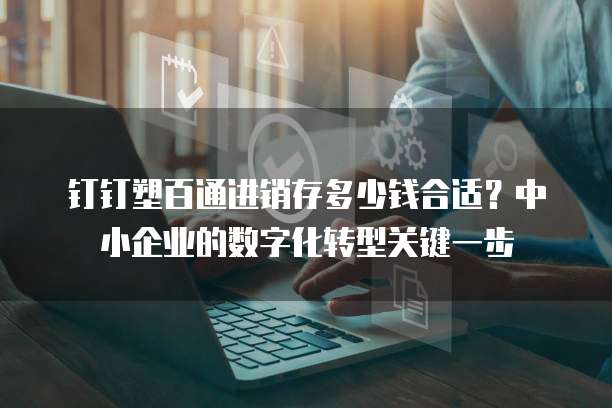 钉钉塑百通进销存多少钱合适？中小企业的数字化转型关键一步