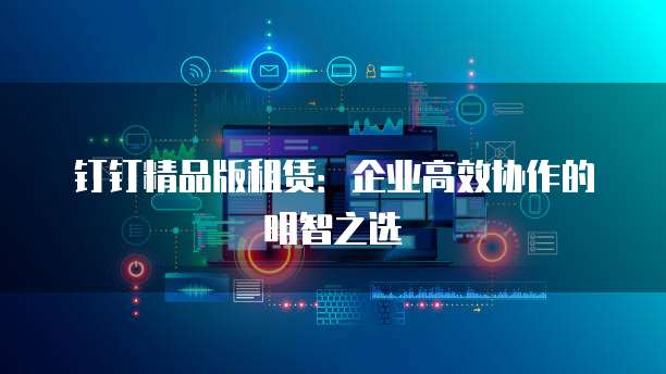 钉钉精品版租赁:企业高效协作的明智之选