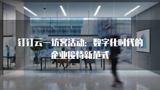 钉钉云一访客活动：数字化时代的企业接待新范式