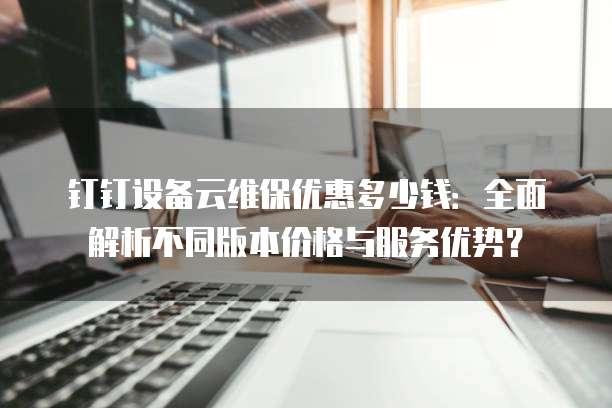 钉钉设备云维保优惠多少钱：全面解析不同版本价格与服务优势？