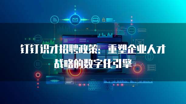 钉钉识才招聘政策：重塑企业人才战略的数字化引擎