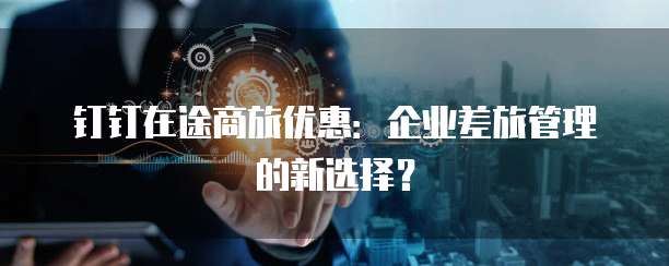 钉钉在途商旅优惠:企业差旅管理的新选择?