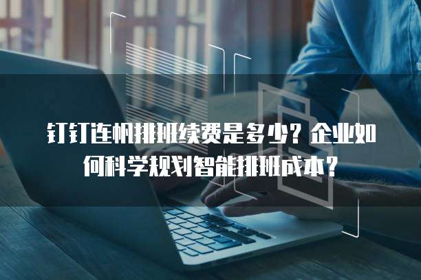 钉钉连帆排班续费是多少？企业如何科学规划智能排班成本？