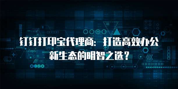 钉钉打印宝代理商：打造高效办公新生态的明智之选？