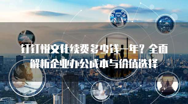 钉钉悦文化续费多少钱一年？全面解析企业办公成本与价值选择