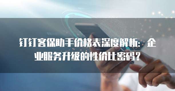 钉钉客保助手价格表深度解析:企业服务升级的性价比密码?
