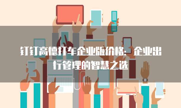 钉钉高德打车企业版价格：企业出行管理的智慧之选